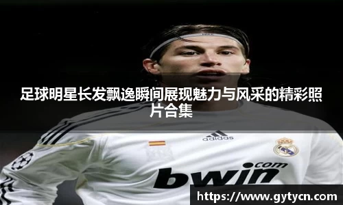 足球明星长发飘逸瞬间展现魅力与风采的精彩照片合集