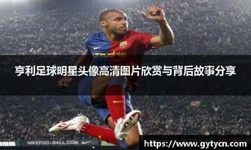 亨利足球明星头像高清图片欣赏与背后故事分享